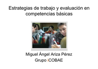 Estrategias de trabajo y evaluación en
        competencias básicas




        Miguel Ángel Ariza Pérez
            Grupo iCOBAE
 