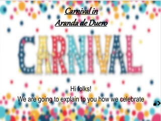 Hi folks!
We are going to explain to you how we celebrate
Carnivalin
Arandade Duero
 