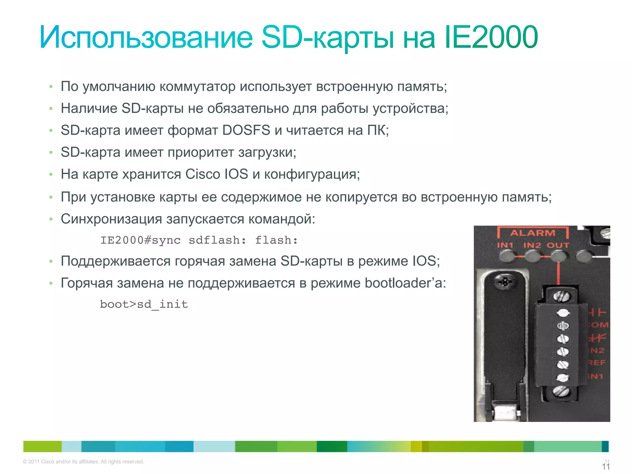 © 2011 Cisco and/or its affiliates. All rights reserved. 11
1111
•  По умолчанию коммутатор использует встроенную память;
•  Наличие SD-карты не обязательно для работы устройства;
•  SD-карта имеет формат DOSFS и читается на ПК;
•  SD-карта имеет приоритет загрузки;
•  На карте хранится Cisco IOS и конфигурация;
•  При установке карты ее содержимое не копируется во встроенную память;
•  Синхронизация запускается командой:
!IE2000#sync sdflash: flash:!
•  Поддерживается горячая замена SD-карты в режиме IOS;
•  Горячая замена не поддерживается в режиме bootloader’а:
boot>sd_init!
 