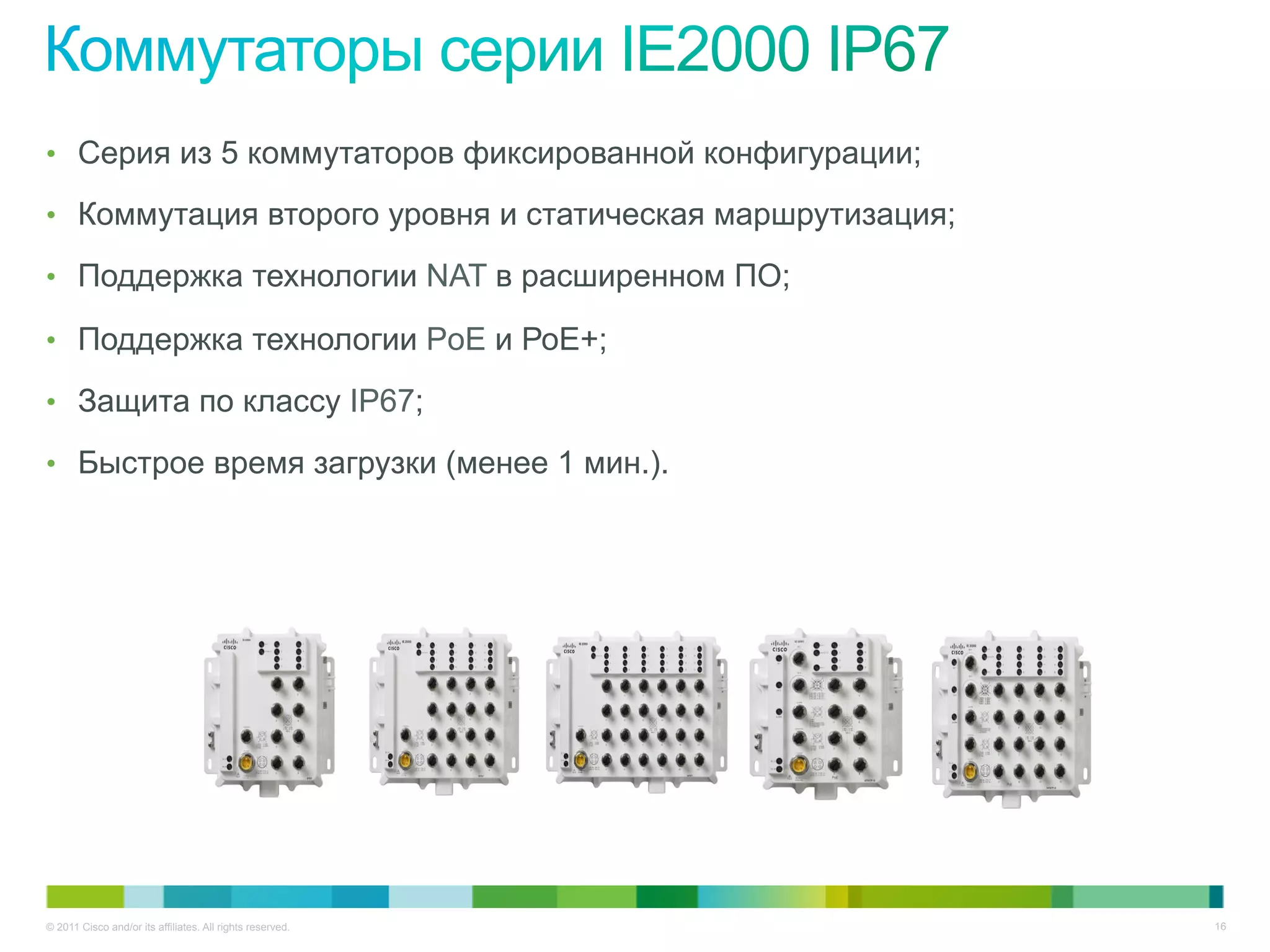 © 2011 Cisco and/or its affiliates. All rights reserved. 16
•  Серия из 5 коммутаторов фиксированной конфигурации;
•  Коммутация второго уровня и статическая маршрутизация;
•  Поддержка технологии NAT в расширенном ПО;
•  Поддержка технологии PoE и РоЕ+;
•  Защита по классу IP67;
•  Быстрое время загрузки (менее 1 мин.).
 
