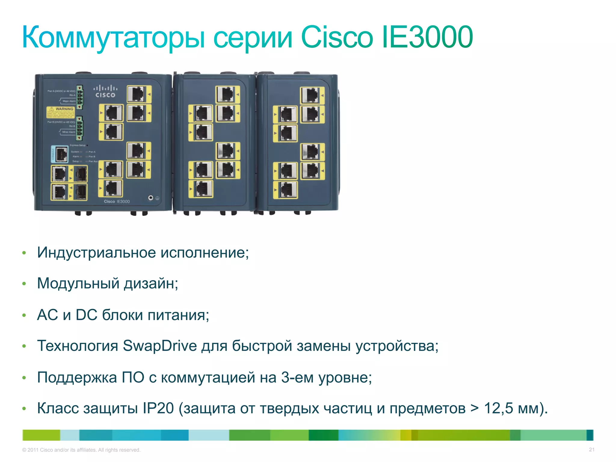© 2011 Cisco and/or its affiliates. All rights reserved. 21
•  Индустриальное исполнение;
•  Модульный дизайн;
•  AC и DC блоки питания;
•  Технология SwapDrive для быстрой замены устройства;
•  Поддержка ПО с коммутацией на 3-ем уровне;
•  Класс защиты IP20 (защита от твердых частиц и предметов > 12,5 мм).
 
