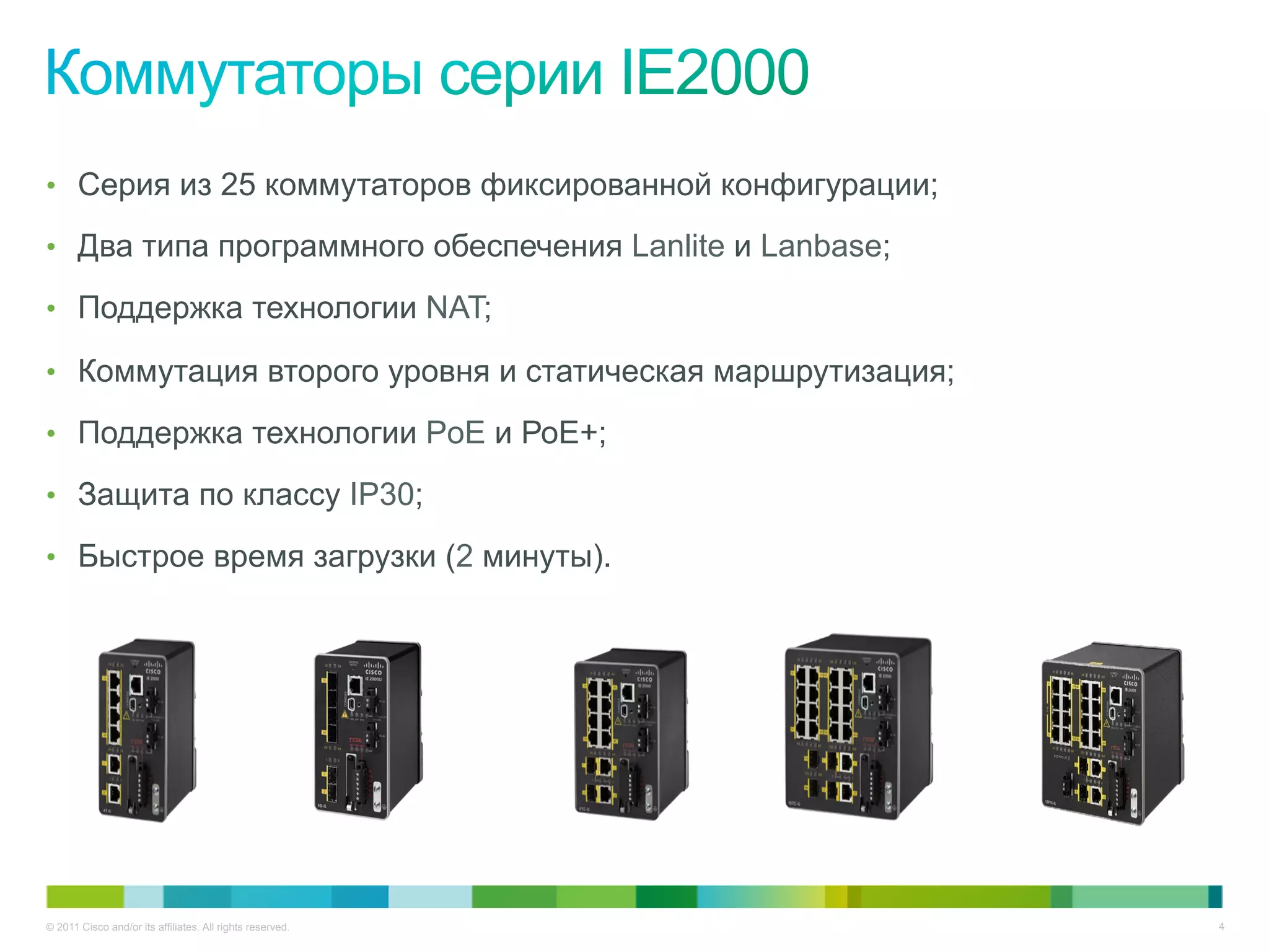 © 2011 Cisco and/or its affiliates. All rights reserved. 4
•  Серия из 25 коммутаторов фиксированной конфигурации;
•  Два типа программного обеспечения Lanlite и Lanbase;
•  Поддержка технологии NAT;
•  Коммутация второго уровня и статическая маршрутизация;
•  Поддержка технологии PoE и РоЕ+;
•  Защита по классу IP30;
•  Быстрое время загрузки (2 минуты).
 