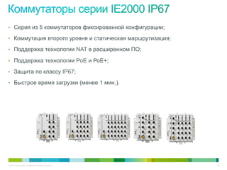 © 2011 Cisco and/or its affiliates. All rights reserved. 16
•  Серия из 5 коммутаторов фиксированной конфигурации;
•  Коммутация второго уровня и статическая маршрутизация;
•  Поддержка технологии NAT в расширенном ПО;
•  Поддержка технологии PoE и РоЕ+;
•  Защита по классу IP67;
•  Быстрое время загрузки (менее 1 мин.).
 