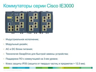 © 2011 Cisco and/or its affiliates. All rights reserved. 21
•  Индустриальное исполнение;
•  Модульный дизайн;
•  AC и DC блоки питания;
•  Технология SwapDrive для быстрой замены устройства;
•  Поддержка ПО с коммутацией на 3-ем уровне;
•  Класс защиты IP20 (защита от твердых частиц и предметов > 12,5 мм).
 