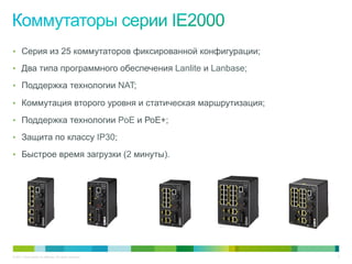 © 2011 Cisco and/or its affiliates. All rights reserved. 4
•  Серия из 25 коммутаторов фиксированной конфигурации;
•  Два типа программного обеспечения Lanlite и Lanbase;
•  Поддержка технологии NAT;
•  Коммутация второго уровня и статическая маршрутизация;
•  Поддержка технологии PoE и РоЕ+;
•  Защита по классу IP30;
•  Быстрое время загрузки (2 минуты).
 