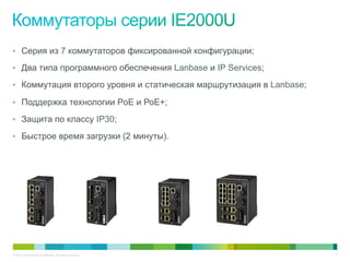 © 2011 Cisco and/or its affiliates. All rights reserved. 5
•  Серия из 7 коммутаторов фиксированной конфигурации;
•  Два типа программного обеспечения Lanbase и IP Services;
•  Коммутация второго уровня и статическая маршрутизация в Lanbase;
•  Поддержка технологии PoE и РоЕ+;
•  Защита по классу IP30;
•  Быстрое время загрузки (2 минуты).
 