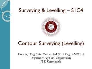 Surveying & Levelling – S1C4
Contour Surveying (Levelling)
Done by: Eng.S.Kartheepan (M.Sc, B.Eng, AMIESL)
Department of Civil Engineering
IET, Katunayake
 