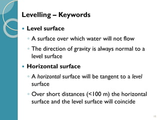 10
 Level surface
◦ A surface over which water will not flow
◦ The direction of gravity is always normal to a
level surface
 Horizontal surface
◦ A horizontal surface will be tangent to a level
surface
◦ Over short distances (<100 m) the horizontal
surface and the level surface will coincide
Levelling – Keywords
 