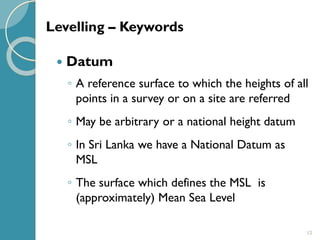 12
 Datum
◦ A reference surface to which the heights of all
points in a survey or on a site are referred
◦ May be arbitrary or a national height datum
◦ In Sri Lanka we have a National Datum as
MSL
◦ The surface which defines the MSL is
(approximately) Mean Sea Level
Levelling – Keywords
 