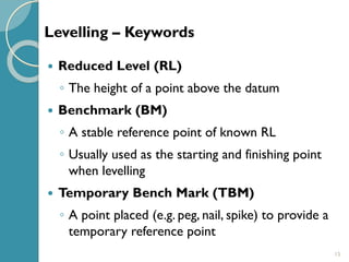 15
 Reduced Level (RL)
◦ The height of a point above the datum
 Benchmark (BM)
◦ A stable reference point of known RL
◦ Usually used as the starting and finishing point
when levelling
 Temporary Bench Mark (TBM)
◦ A point placed (e.g. peg, nail, spike) to provide a
temporary reference point
Levelling – Keywords
 
