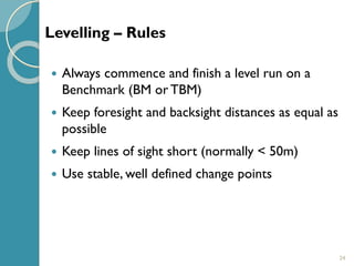 24
 Always commence and finish a level run on a
Benchmark (BM or TBM)
 Keep foresight and backsight distances as equal as
possible
 Keep lines of sight short (normally < 50m)
 Use stable, well defined change points
Levelling – Rules
 