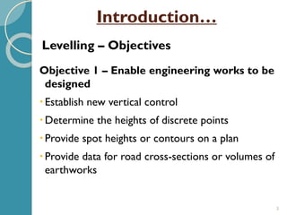 3
Objective 1 – Enable engineering works to be
designed
Establish new vertical control
Determine the heights of discrete points
Provide spot heights or contours on a plan
Provide data for road cross-sections or volumes of
earthworks
Levelling – Objectives
Introduction…
 