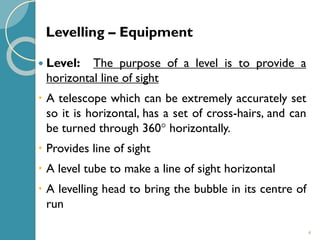 4
 Level: The purpose of a level is to provide a
horizontal line of sight
 A telescope which can be extremely accurately set
so it is horizontal, has a set of cross-hairs, and can
be turned through 360 horizontally.
 Provides line of sight
 A level tube to make a line of sight horizontal
 A levelling head to bring the bubble in its centre of
run
Levelling – Equipment
 