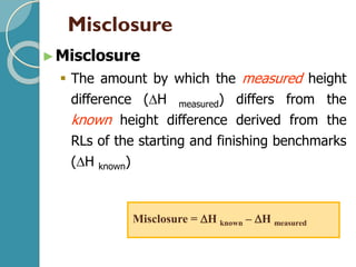 Misclosure
►Misclosure
▪ The amount by which the measured height
difference (H measured) differs from the
known height difference derived from the
RLs of the starting and finishing benchmarks
(H known)
Misclosure = H known – H measured
 