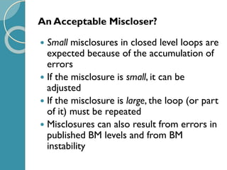 An Acceptable Miscloser?
 Small misclosures in closed level loops are
expected because of the accumulation of
errors
 If the misclosure is small, it can be
adjusted
 If the misclosure is large, the loop (or part
of it) must be repeated
 Misclosures can also result from errors in
published BM levels and from BM
instability
 