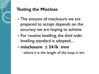 Testing the Misclose
 The amount of misclosure we are
prepared to accept depends on the
accuracy we are hoping to achieve
 For routine levelling, the third order
levelling standard is adopted…
 misclosure  24k mm
◦ where k is the length of the loop in km
 