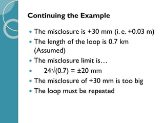 Continuing the Example
 The misclosure is +30 mm (i. e. +0.03 m)
 The length of the loop is 0.7 km
(Assumed)
 The misclosure limit is…
 24(0.7) = ±20 mm
 The misclosure of +30 mm is too big
 The loop must be repeated
 