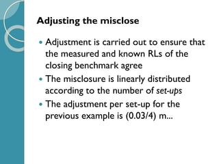 Adjusting the misclose
 Adjustment is carried out to ensure that
the measured and known RLs of the
closing benchmark agree
 The misclosure is linearly distributed
according to the number of set-ups
 The adjustment per set-up for the
previous example is (0.03/4) m...
 