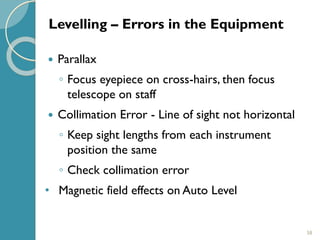 58
 Parallax
◦ Focus eyepiece on cross-hairs, then focus
telescope on staff
 Collimation Error - Line of sight not horizontal
◦ Keep sight lengths from each instrument
position the same
◦ Check collimation error
• Magnetic field effects on Auto Level
Levelling – Errors in the Equipment
 