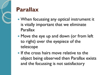 Parallax
 When focussing any optical instrument it
is vitally important that we eliminate
Parallax
 Move the eye up and down (or from left
to right) over the eyepiece of the
telescope
 If the cross hairs move relative to the
object being observed then Parallax exists
and the focussing is not satisfactory
 