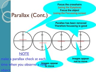Parallax (Cont.)
Focus the crosshairs
(using the Eyepiece)
Focus the object
(using the Focussing screw)
Images appear
to move
Parallax has been removed
Therefore focussing is good
Images appear
not to move
NOTE
make a parallax check at each
time when you observe a new
object
 