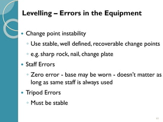 61
 Change point instability
◦ Use stable, well defined, recoverable change points
◦ e.g. sharp rock, nail, change plate
 Staff Errors
◦ Zero error - base may be worn - doesn’t matter as
long as same staff is always used
 Tripod Errors
◦ Must be stable
Levelling – Errors in the Equipment
 