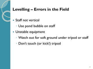 62
 Staff not vertical
◦ Use pond bubble on staff
 Unstable equipment
◦ Watch out for soft ground under tripod or staff
◦ Don’t touch (or kick!) tripod
Levelling – Errors in the Field
 