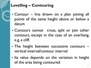 69
 Contour – line drawn on a plan joining all
points of the same height above or below a
datum
 Contours cannot cross, split or join other
contours, except in the case of an overhang.
e.g. a cliff.
 The height between successive contours –
vertical interval/contour interval
 Its value depends on the variation in height
of the area being contoured
Levelling – Contouring
 