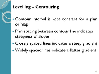 70
 Contour interval is kept constant for a plan
or map
 Plan spacing between contour line indicates
steepness of slopes
 Closely spaced lines indicates a steep gradient
 Widely spaced lines indicate a flatter gradient
Levelling – Contouring
 