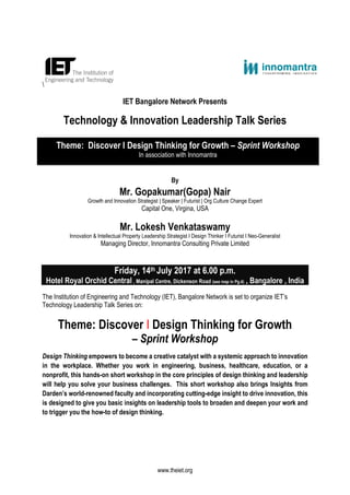 www.theiet.org

IET Bangalore Network Presents
Technology & Innovation Leadership Talk Series
By
Mr. Gopakumar(Gopa) Nair
Growth and Innovation Strategist | Speaker | Futurist | Org Culture Change Expert
Capital One, Virgina, USA
Mr. Lokesh Venkataswamy
Innovation & Intellectual Property Leadership Strategist I Design Thinker I Futurist I Neo-Generalist
Managing Director, Innomantra Consulting Private Limited
Friday, 14th July 2017 at 6.00 p.m.
Hotel Royal Orchid Central , Manipal Centre, Dickenson Road (see map in Pg.4) , Bangalore , India
The Institution of Engineering and Technology (IET), Bangalore Network is set to organize IET’s
Technology Leadership Talk Series on:
Theme: Discover I Design Thinking for Growth
– Sprint Workshop
Design Thinking empowers to become a creative catalyst with a systemic approach to innovation
in the workplace. Whether you work in engineering, business, healthcare, education, or a
nonprofit, this hands-on short workshop in the core principles of design thinking and leadership
will help you solve your business challenges. This short workshop also brings Insights from
Darden’s world-renowned faculty and incorporating cutting-edge insight to drive innovation, this
is designed to give you basic insights on leadership tools to broaden and deepen your work and
to trigger you the how-to of design thinking.
Theme: Discover I Design Thinking for Growth – Sprint Workshop
In association with Innomantra
 