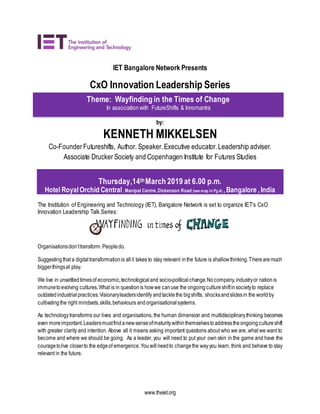 www.theiet.org
IET Bangalore Network Presents
CxO Innovation Leadership Series
by:
KENNETH MIKKELSEN
Co-FounderFutureshifts, Author. Speaker.Executive educator.Leadership adviser.
Associate Drucker Society and Copenhagen Institute for Futures Studies
Thursday,14thMarch 2019 at 6.00 p.m.
Hotel RoyalOrchid Central, Manipal Centre, Dickenson Road (see map in Pg.4) ,Bangalore ,India
The Institution of Engineering and Technology (IET), Bangalore Network is set to organize IET’s CxO
Innovation Leadership Talk Series:
Organisationsdon’ttransform.Peopledo.
Suggestingthat a digitaltransformationis allit takes to stay relevant inthe future is shallowthinking.Therearemuch
biggerthingsat play.
We live in unsettledtimesof economic,technologicaland socio-political change.Nocompany,industryor nationis
immunetoevolving cultures.What is in questionis howwe canuse the ongoingcultureshiftinsocietyto replace
outdatedindustrial practices.Visionaryleadersidentify andtacklethe bigshifts, shocksandslidesin the worldby
cultivatingthe right mindsets,skills,behaviours andorganisationalsystems.
As technologytransforms our lives and organisations, the human dimension and multidisciplinarythinking becomes
even moreimportant.Leadersmustfindanewsenseofmaturitywithinthemselvestoaddresstheongoingcultureshift
with greater clarity and intention. Above all it means asking important questions about who we are, what we want to
become and where we should be going. As a leader, you will need to put your own skin in the game and have the
couragetolive closerto the edgeof emergence.Youwillneedto changethe wayyou learn, think and behave to stay
relevant in the future.
Theme: Wayfinding in the Times of Change
In association with FutureShifts & Innomantra
 