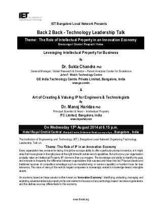 www.theiet.org
IET Bangalore Local Network Presents
Back 2 Back - Technology Leadership Talk
Leveraging Intellectual Property for Business
By
Dr. Sukla Chandra PhD
General Manager, Global Research & Director – Patent Analytics Center for Excellence
John F. Welch Technology Centre
GE India Technology Centre Private Limited, Bangalore, India
www.ge.com/in
&
Art of Creating & Valuing IP for Engineers & Technologists
By
Dr. Manoj Haridas PhD
Principal Scientist & Head – Intellectual Property
ITC Limited, Bangalore, India
www.itcportal.com
On Wednesday 13th August 2014 at 6.15 p.m.
Hotel Royal Orchid Central , Manipal Centre, Dickenson Road (see map in Pg.4) , Bangalore , India
The institution of Engineering and Technology (IET), Bangalore Local Network Organizing Technology
Leadership Talk on
Theme: The Role of IP in an Innovation Economy
Every organization has a reason for being. It might be a unique ability to offer a particular product or service, or it might
arise from having been in the right place at the right time with certain set of capabilities. But at its core, your organization
probably relies on Intellectual Property (IP) far more than you imagine. The knowledge and ability to identify the gaps
and innovate is frequently the difference between organizations that succeed and those that fail. Physical assets and
traditional sources of competitive advantage such as manufacturing or service capability or location have far less
relevance. The value of many of the world’s largest companies is increasingly vested in knowledge-based, intangible
assets.
An economy based on these assets is often known as ‘Innovation Economy’. Identifying, protecting, managing and
exploiting valuable intellectual property is the core element of success of any technology-based / services organizations
and this defines as a key differentiator in this economy.
Theme: The Role of Intellectual Property in an Innovation Economy
Encourage I Create I Respect I Value
 