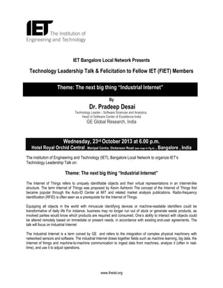 IET Bangalore Local Network Presents

Technology Leadership Talk & Felicitation to Fellow IET (FIET) Members
Theme: The next big thing “Industrial Internet”
By

Dr. Pradeep Desai
Technology Leader - Software Sciences and Analytics,
Head of Software Center of Excellence-India

GE Global Research, India

Wednesday, 23rd October 2013 at 6.00 p.m.
Hotel Royal Orchid Central , Manipal Centre, Dickenson Road (see map in Pg.4) , Bangalore , India
The institution of Engineering and Technology (IET), Bangalore Local Network to organize IET’s
Technology Leadership Talk on:

Theme: The next big thing “Industrial Internet”
The Internet of Things refers to uniquely identifiable objects and their virtual representations in an Internet-like
structure. The term Internet of Things was proposed by Kevin Ashtonin The concept of the Internet of Things first
became popular through the Auto-ID Center at MIT and related market analysis publications. Radio-frequency
identification (RFID) is often seen as a prerequisite for the Internet of Things.
Equipping all objects in the world with minuscule identifying devices or machine-readable identifiers could be
transformative of daily life For instance, business may no longer run out of stock or generate waste products, as
involved parties would know which products are required and consumed. One’s ability to interact with objects could
be altered remotely based on immediate or present needs, in accordance with existing end-user agreements. The
talk will focus on Industrial Internet
The Industrial Internet is a term coined by GE and refers to the integration of complex physical machinery with
networked sensors and software. The industrial Internet draws together fields such as machine learning, big data, the
Internet of things and machine-to-machine communication to ingest data from machines, analyze it (often in realtime), and use it to adjust operations.

www.theiet.org

 