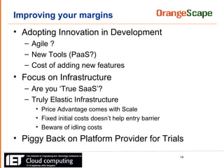 Improving your margins Adopting Innovation in Development Agile ? New Tools (PaaS?) Cost of adding new features Focus on Infrastructure Are you ‘True SaaS’? Truly Elastic Infrastructure Price Advantage comes with Scale Fixed initial costs doesn’t help entry barrier Beware of idling costs Piggy Back on Platform Provider for Trials 