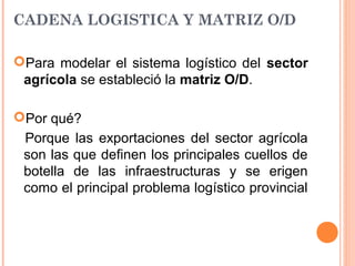 CADENA LOGISTICA Y MATRIZ O/D
Para modelar el sistema logístico del sector
agrícola se estableció la matriz O/D.
Por qué?
Porque las exportaciones del sector agrícola
son las que definen los principales cuellos de
botella de las infraestructuras y se erigen
como el principal problema logístico provincial
 