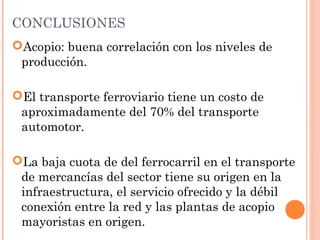 CONCLUSIONES
Acopio: buena correlación con los niveles de
producción.
El transporte ferroviario tiene un costo de
aproximadamente del 70% del transporte
automotor.
La baja cuota de del ferrocarril en el transporte
de mercancías del sector tiene su origen en la
infraestructura, el servicio ofrecido y la débil
conexión entre la red y las plantas de acopio
mayoristas en origen.
 