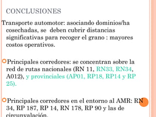 CONCLUSIONES
Transporte automotor: asociando dominios/ha
cosechadas, se deben cubrir distancias
significativas para recoger el grano : mayores
costos operativos.
Principales corredores: se concentran sobre la
red de rutas nacionales (RN 11, RN33, RN34,
A012), y provinciales (AP01, RP18, RP14 y RP
25).
Principales corredores en el entorno al AMR: RN
34, RP 187, RP 14, RN 178, RP 90 y las de
 