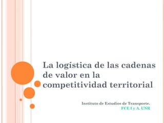 La logística de las cadenas
de valor en la
competitividad territorial
Instituto de Estudios de Transporte.
FCE I y A. UNR
 