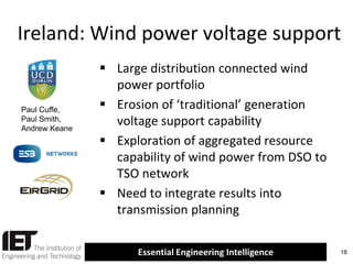 Ireland: Wind power voltage support

Paul Cuffe,
Paul Smith,
Andrew Keane

 Large distribution connected wind
power portfolio
 Erosion of ‘traditional’ generation
voltage support capability
 Exploration of aggregated resource
capability of wind power from DSO to
TSO network
 Need to integrate results into
transmission planning
Essential Engineering Intelligence

18

 