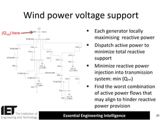 Wind power voltage support
(Qnet) here









Each generator locally
maximising reactive power
Dispatch active power to
minimize total reactive
support
Minimize reactive power
injection into transmission
system: min (Qnet)
Find the worst combination
of active power flows that
may align to hinder reactive
power provision

Essential Engineering Intelligence

20

 