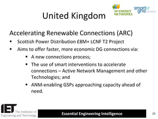 United Kingdom
Accelerating Renewable Connections (ARC)



Scottish Power Distribution £8M+ LCNF T2 Project
Aims to offer faster, more economic DG connections via:
 A new connections process;
 The use of smart interventions to accelerate
connections – Active Network Management and other
Technologies; and
 ANM-enabling GSPs approaching capacity ahead of
need.

Essential Engineering Intelligence

23

 