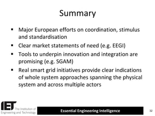 Summary
 Major European efforts on coordination, stimulus
and standardisation
 Clear market statements of need (e.g. EEGI)
 Tools to underpin innovation and integration are
promising (e.g. SGAM)
 Real smart grid initiatives provide clear indications
of whole system approaches spanning the physical
system and across multiple actors

Essential Engineering Intelligence

32

 