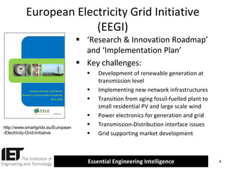 European Electricity Grid Initiative
(EEGI)
 ‘Research & Innovation Roadmap’
and ‘Implementation Plan’
 Key challenges:




http://www.smartgrids.eu/European
-Electricity-Grid-Initiative





Development of renewable generation at
transmission level
Implementing new network infrastructures
Transition from aging fossil-fuelled plant to
small residential PV and large scale wind
Power electronics for generation and grid
Transmission-Distribution interface issues
Grid supporting market development

Essential Engineering Intelligence

4

 