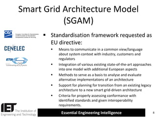 Smart Grid Architecture Model
(SGAM)
 Standardisation framework requested as
EU directive:








Means to communicate in a common view/language
about system context with industry, customers and
regulators
Integration of various existing state-of-the-art approaches
into one model with additional European aspects
Methods to serve as a basis to analyse and evaluate
alternative implementations of an architecture
Support for planning for transition from an existing legacy
architecture to a new smart grid-driven architecture
Criteria for properly assessing conformance with
identified standards and given interoperability
requirements.

Essential Engineering Intelligence

8

 