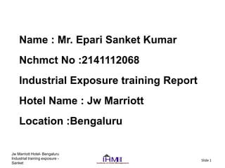 Jw Marriott Hotel- Bengaluru
Industrial training exposure -
Sanket
Slide 1
Name : Mr. Epari Sanket Kumar
Nchmct No :2141112068
Industrial Exposure training Report
Hotel Name : Jw Marriott
Location :Bengaluru
 