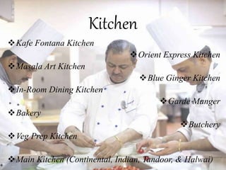 Kitchen
Kafe Fontana Kitchen
Orient Express Kitchen
Masala Art Kitchen
Blue Ginger Kitchen
In-Room Dining Kitchen
Garde Manger
Bakery
Butchery
Veg Prep Kitchen
Main Kitchen (Continental, Indian, Tandoor, & Halwai)
 