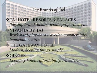 The Brands of ihcl
TAJ HOTEL RESORTS & PALACES
flagship brand, luxury, iconic properties, etc.
VIVANTA BY TAJ
Work-hard-play-hard traveller, commercially
important centres
THE GATEWAY HOTEL
Modern, keeping things simple,
GINGER
Economy hotels, affordability, travellers
 
