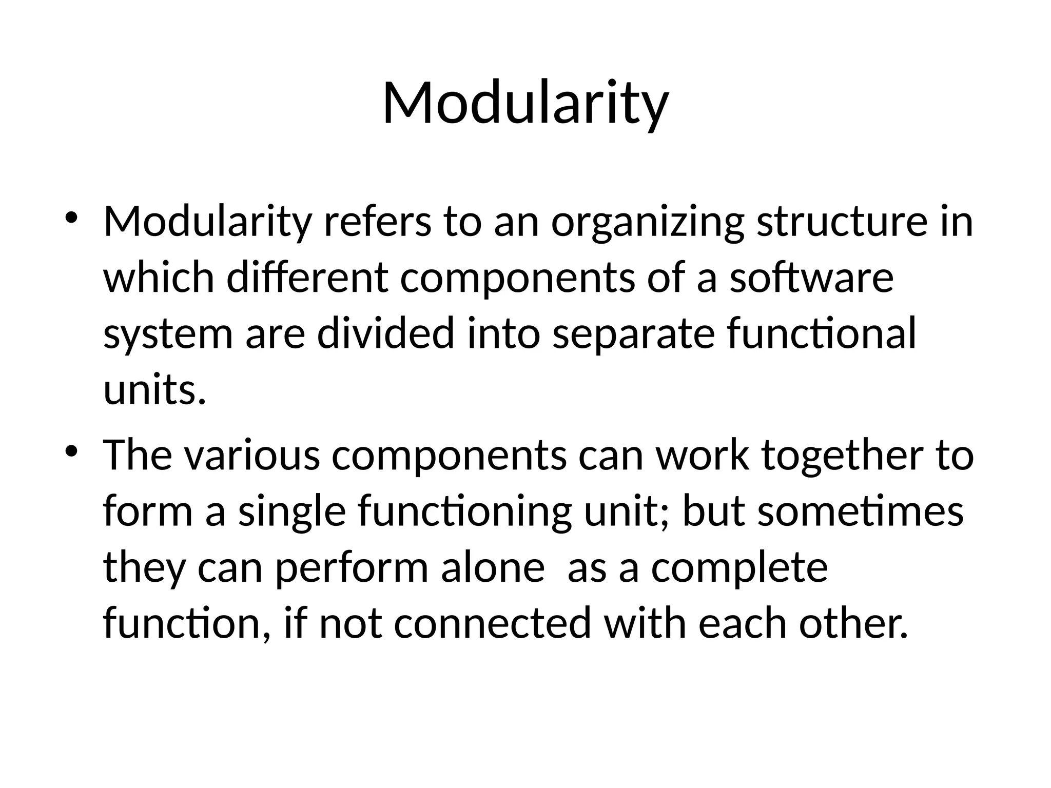 Modularity
• Modularity refers to an organizing structure in
which different components of a software
system are divided into separate functional
units.
• The various components can work together to
form a single functioning unit; but sometimes
they can perform alone as a complete
function, if not connected with each other.
 