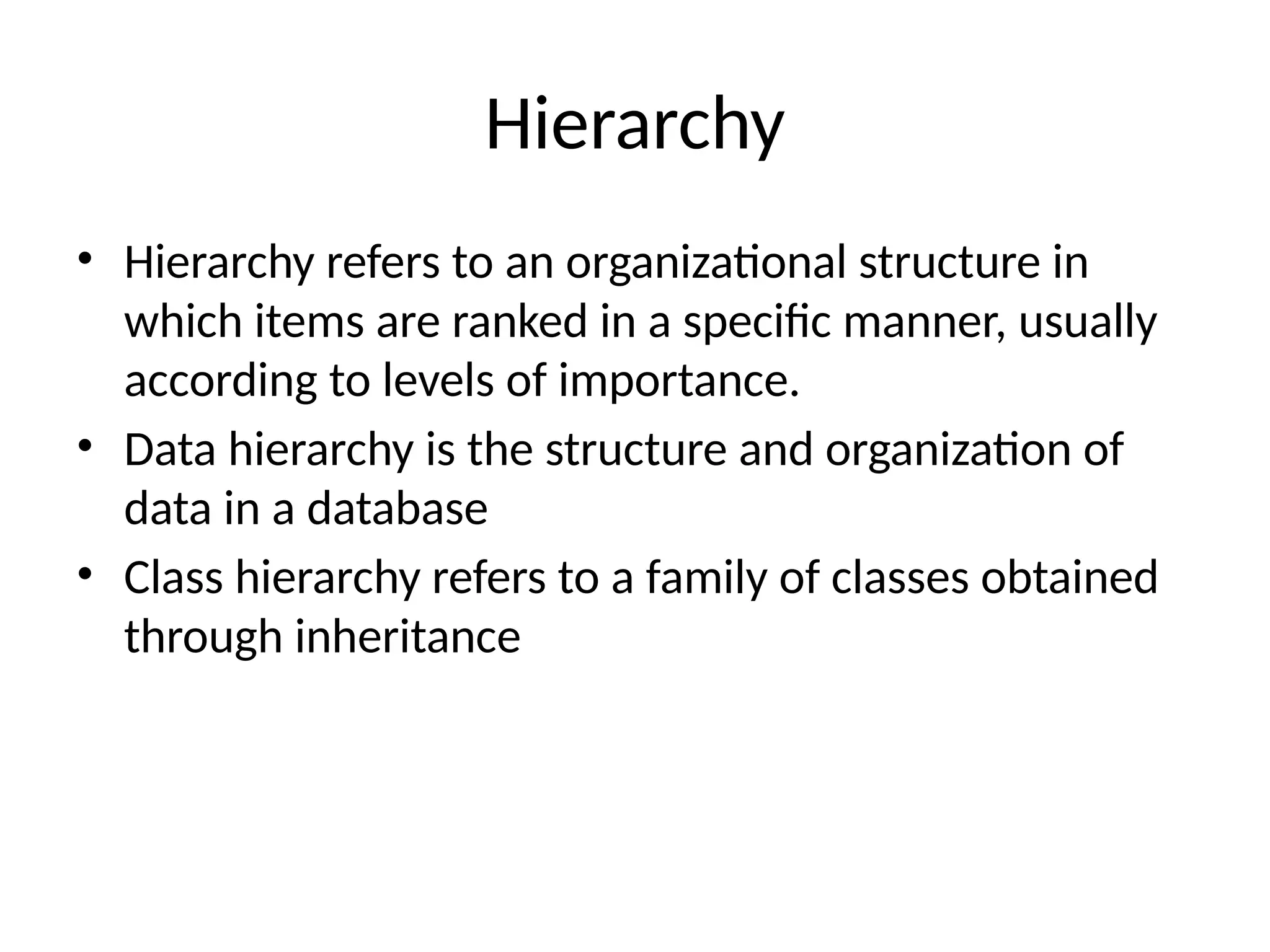 Hierarchy
• Hierarchy refers to an organizational structure in
which items are ranked in a specific manner, usually
according to levels of importance.
• Data hierarchy is the structure and organization of
data in a database
• Class hierarchy refers to a family of classes obtained
through inheritance
 