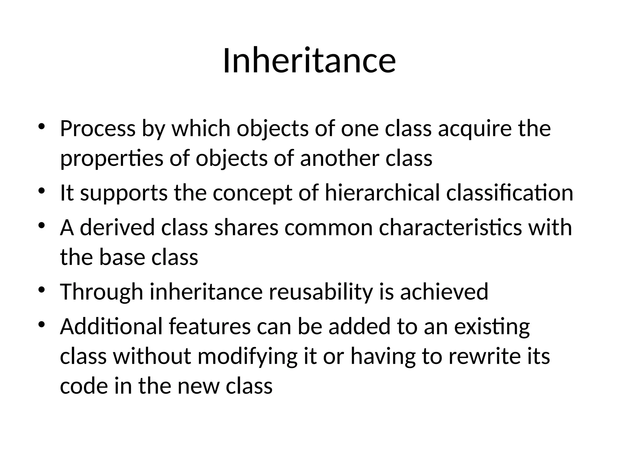 Inheritance
• Process by which objects of one class acquire the
properties of objects of another class
• It supports the concept of hierarchical classification
• A derived class shares common characteristics with
the base class
• Through inheritance reusability is achieved
• Additional features can be added to an existing
class without modifying it or having to rewrite its
code in the new class
 
